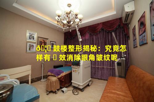 🦍 鼓楼整形揭秘：究竟怎样有 ☘ 效消除眼角皱纹呢